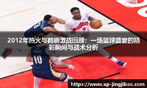 2012年热火与鹈鹕激战回顾：一场篮球盛宴的精彩瞬间与战术分析